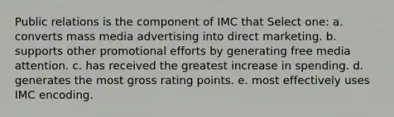 Public relations is the component of IMC that Select one: a. converts mass media advertising into direct marketing. b. supports other promotional efforts by generating free media attention. c. has received the greatest increase in spending. d. generates the most gross rating points. e. most effectively uses IMC encoding.