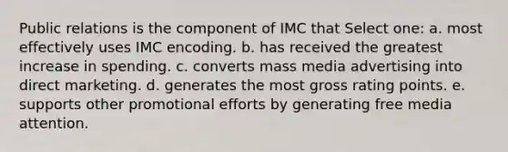 Public relations is the component of IMC that Select one: a. most effectively uses IMC encoding. b. has received the greatest increase in spending. c. converts mass media advertising into direct marketing. d. generates the most gross rating points. e. supports other promotional efforts by generating free media attention.