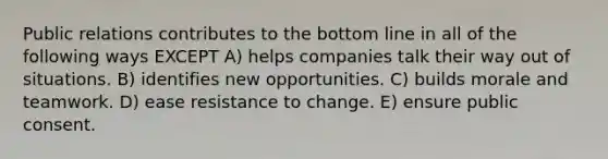 Public relations contributes to the bottom line in all of the following ways EXCEPT A) helps companies talk their way out of situations. B) identifies new opportunities. C) builds morale and teamwork. D) ease resistance to change. E) ensure public consent.