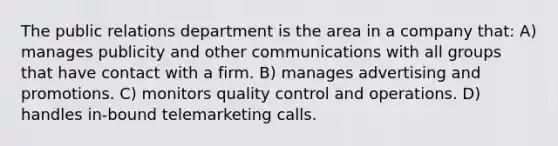 The public relations department is the area in a company that: A) manages publicity and other communications with all groups that have contact with a firm. B) manages advertising and promotions. C) monitors quality control and operations. D) handles in-bound telemarketing calls.