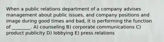 When a public relations department of a company advises management about public issues, and company positions and image during good times and bad, it is performing the function of ________. A) counseling B) corporate communications C) product publicity D) lobbying E) press relations