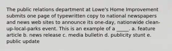 The public relations department at Lowe's Home Improvement submits one page of typewritten copy to national newspapers and news web sites to announce its one-day, nationwide clean-up-local-parks event. This is an example of a _____. a. feature article b. news release c. media bulletin d. publicity stunt e. public update