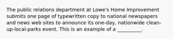 The public relations department at Lowe's Home Improvement submits one page of typewritten copy to national newspapers and news web sites to announce its one-day, nationwide clean-up-local-parks event. This is an example of a __________.