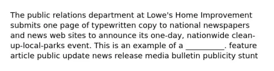 The public relations department at Lowe's Home Improvement submits one page of typewritten copy to national newspapers and news web sites to announce its one-day, nationwide clean-up-local-parks event. This is an example of a __________. feature article public update news release media bulletin publicity stunt