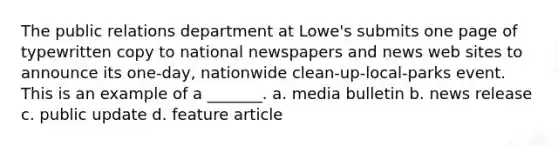 The public relations department at Lowe's submits one page of typewritten copy to national newspapers and news web sites to announce its one-day, nationwide clean-up-local-parks event. This is an example of a _______. a. media bulletin b. news release c. public update d. feature article