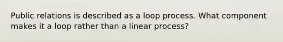 Public relations is described as a loop process. What component makes it a loop rather than a linear process?