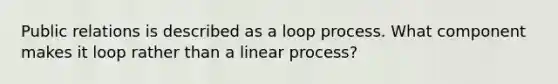 Public relations is described as a loop process. What component makes it loop rather than a linear process?