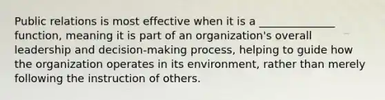 Public relations is most effective when it is a ______________ function, meaning it is part of an organization's overall leadership and decision-making process, helping to guide how the organization operates in its environment, rather than merely following the instruction of others.