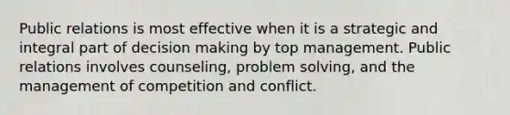 Public relations is most effective when it is a strategic and integral part of decision making by top management. Public relations involves counseling, problem solving, and the management of competition and conflict.