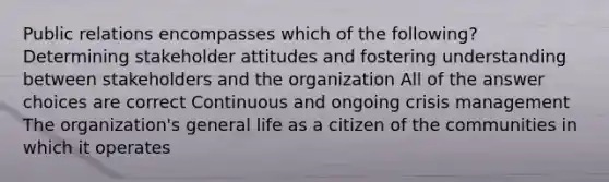 Public relations encompasses which of the following? Determining stakeholder attitudes and fostering understanding between stakeholders and the organization All of the answer choices are correct Continuous and ongoing crisis management The organization's general life as a citizen of the communities in which it operates