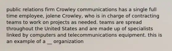 public relations firm Crowley communications has a single full time employee, jolene Crowley, who is in charge of contracting teams to work on projects as needed. teams are spread throughout the United States and are made up of specialists linked by computers and telecommunications equipment. this is an example of a __ organization