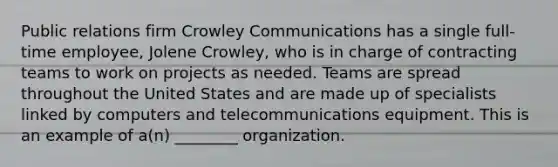 Public relations firm Crowley Communications has a single full-time employee, Jolene Crowley, who is in charge of contracting teams to work on projects as needed. Teams are spread throughout the United States and are made up of specialists linked by computers and telecommunications equipment. This is an example of a(n) ________ organization.