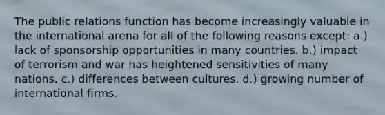 The public relations function has become increasingly valuable in the international arena for all of the following reasons except: a.) lack of sponsorship opportunities in many countries. b.) impact of terrorism and war has heightened sensitivities of many nations. c.) differences between cultures. d.) growing number of international firms.