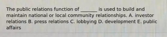 The public relations function of​ _______ is used to build and maintain national or local community relationships. A. investor relations B. press relations C. lobbying D. development E. public affairs