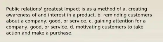 Public relations' greatest impact is as a method of a. creating awareness of and interest in a product. b. reminding customers about a company, good, or service. c. gaining attention for a company, good, or service. d. motivating customers to take action and make a purchase.