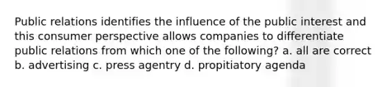 Public relations identifies the influence of the public interest and this consumer perspective allows companies to differentiate public relations from which one of the following? a. all are correct b. advertising c. press agentry d. propitiatory agenda