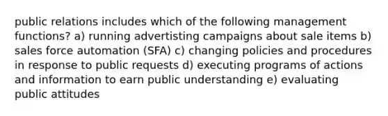 public relations includes which of the following management functions? a) running advertisting campaigns about sale items b) sales force automation (SFA) c) changing policies and procedures in response to public requests d) executing programs of actions and information to earn public understanding e) evaluating public attitudes