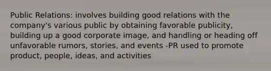 Public Relations: involves building good relations with the company's various public by obtaining favorable publicity, building up a good corporate image, and handling or heading off unfavorable rumors, stories, and events -PR used to promote product, people, ideas, and activities