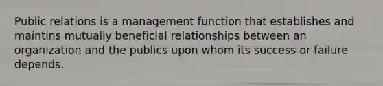 Public relations is a management function that establishes and maintins mutually beneficial relationships between an organization and the publics upon whom its success or failure depends.