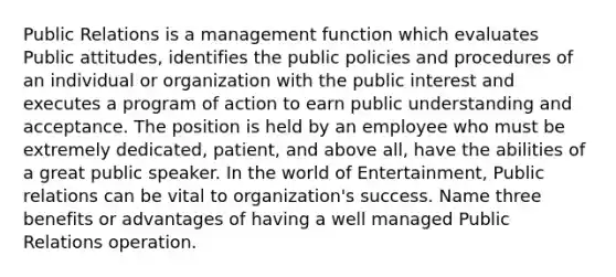 Public Relations is a management function which evaluates Public attitudes, identifies the public policies and procedures of an individual or organization with the public interest and executes a program of action to earn public understanding and acceptance. The position is held by an employee who must be extremely dedicated, patient, and above all, have the abilities of a great public speaker. In the world of Entertainment, Public relations can be vital to organization's success. Name three benefits or advantages of having a well managed Public Relations operation.