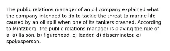 The public relations manager of an oil company explained what the company intended to do to tackle the threat to marine life caused by an oil spill when one of its tankers crashed. According to Mintzberg, the public relations manager is playing the role of a: a) liaison. b) figurehead. c) leader. d) disseminator. e) spokesperson.