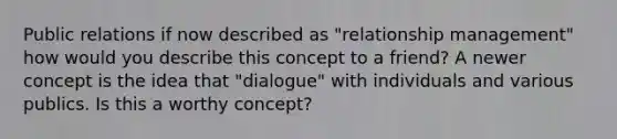 Public relations if now described as "relationship management" how would you describe this concept to a friend? A newer concept is the idea that "dialogue" with individuals and various publics. Is this a worthy concept?