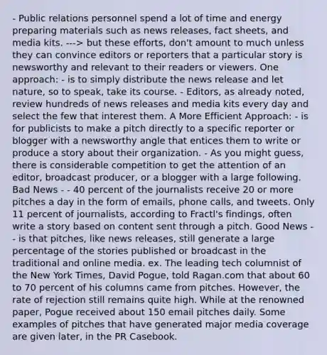 - Public relations personnel spend a lot of time and energy preparing materials such as news releases, fact sheets, and media kits. ---> but these efforts, don't amount to much unless they can convince editors or reporters that a particular story is newsworthy and relevant to their readers or viewers. One approach: - is to simply distribute the news release and let nature, so to speak, take its course. - Editors, as already noted, review hundreds of news releases and media kits every day and select the few that interest them. A More Efficient Approach: - is for publicists to make a pitch directly to a specific reporter or blogger with a newsworthy angle that entices them to write or produce a story about their organization. - As you might guess, there is considerable competition to get the attention of an editor, broadcast producer, or a blogger with a large following. Bad News - - 40 percent of the journalists receive 20 or more pitches a day in the form of emails, phone calls, and tweets. Only 11 percent of journalists, according to Fractl's findings, often write a story based on content sent through a pitch. Good News - - is that pitches, like news releases, still generate a large percentage of the stories published or broadcast in the traditional and online media. ex. The leading tech columnist of the New York Times, David Pogue, told Ragan.com that about 60 to 70 percent of his columns came from pitches. However, the rate of rejection still remains quite high. While at the renowned paper, Pogue received about 150 email pitches daily. Some examples of pitches that have generated major media coverage are given later, in the PR Casebook.