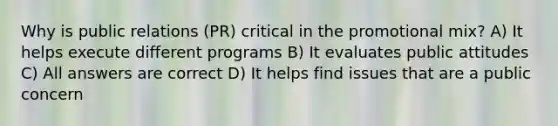 Why is public relations (PR) critical in the promotional mix? A) It helps execute different programs B) It evaluates public attitudes C) All answers are correct D) It helps find issues that are a public concern