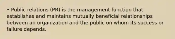 • Public relations (PR) is the management function that establishes and maintains mutually beneficial relationships between an organization and the public on whom its success or failure depends.