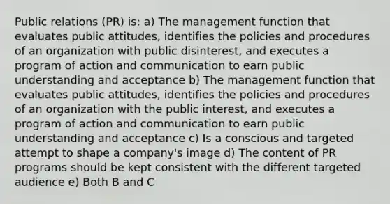 Public relations (PR) is: a) The management function that evaluates public attitudes, identifies the policies and procedures of an organization with public disinterest, and executes a program of action and communication to earn public understanding and acceptance b) The management function that evaluates public attitudes, identifies the policies and procedures of an organization with the public interest, and executes a program of action and communication to earn public understanding and acceptance c) Is a conscious and targeted attempt to shape a company's image d) The content of PR programs should be kept consistent with the different targeted audience e) Both B and C