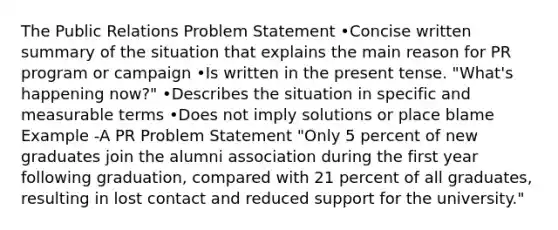 The Public Relations Problem Statement •Concise written summary of the situation that explains the main reason for PR program or campaign •Is written in the <a href='https://www.questionai.com/knowledge/kcaim2ySYc-present-tense' class='anchor-knowledge'>present tense</a>. "What's happening now?" •Describes the situation in specific and measurable terms •Does not imply solutions or place blame Example -A PR Problem Statement "Only 5 percent of new graduates join the alumni association during the first year following graduation, compared with 21 percent of all graduates, resulting in lost contact and reduced support for the university."