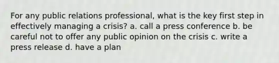 For any public relations professional, what is the key first step in effectively managing a crisis? a. call a press conference b. be careful not to offer any public opinion on the crisis c. write a press release d. have a plan