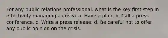 For any public relations professional, what is the key first step in effectively managing a crisis? a. Have a plan. b. Call a press conference. c. Write a press release. d. Be careful not to offer any public opinion on the crisis.