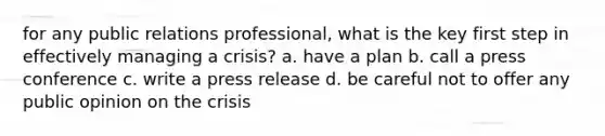 for any public relations professional, what is the key first step in effectively managing a crisis? a. have a plan b. call a press conference c. write a press release d. be careful not to offer any public opinion on the crisis