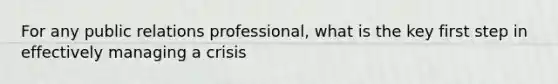 For any public relations professional, what is the key first step in effectively managing a crisis