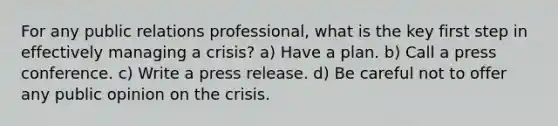 For any public relations professional, what is the key first step in effectively managing a crisis? a) Have a plan. b) Call a press conference. c) Write a press release. d) Be careful not to offer any public opinion on the crisis.