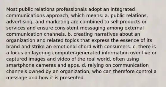 Most public relations professionals adopt an integrated communications approach, which means: a. public relations, advertising, and marketing are combined to sell products or services and ensure consistent messaging among external <a href='https://www.questionai.com/knowledge/kALIWdJyKk-communication-channels' class='anchor-knowledge'>communication channels</a>. b. creating narratives about an organization and related topics that express the essence of its brand and strike an emotional chord with consumers. c. there is a focus on layering computer-generated information over live or captured images and video of the real world, often using smartphone cameras and apps. d. relying on communication channels owned by an organization, who can therefore control a message and how it is presented.