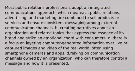 Most public relations professionals adopt an integrated communications approach, which means: a. public relations, advertising, and marketing are combined to sell products or services and ensure consistent messaging among external communication channels. b. creating narratives about an organization and related topics that express the essence of its brand and strike an emotional chord with consumers. c. there is a focus on layering computer-generated information over live or captured images and video of the real world, often using smartphone cameras and apps. d.relying on communication channels owned by an organization, who can therefore control a message and how it is presented.