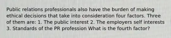 Public relations professionals also have the burden of making ethical decisions that take into consideration four factors. Three of them are: 1. The public interest 2. The employers self interests 3. Standards of the PR profession What is the fourth factor?