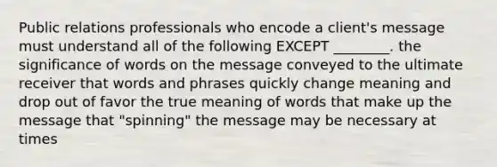 Public relations professionals who encode a client's message must understand all of the following EXCEPT ________. the significance of words on the message conveyed to the ultimate receiver that words and phrases quickly change meaning and drop out of favor the true meaning of words that make up the message that "spinning" the message may be necessary at times