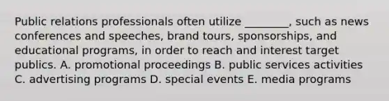 Public relations professionals often utilize​ ________, such as news conferences and​ speeches, brand​ tours, sponsorships, and educational​ programs, in order to reach and interest target publics. A. promotional proceedings B. public services activities C. advertising programs D. special events E. media programs