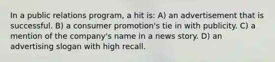 In a public relations program, a hit is: A) an advertisement that is successful. B) a consumer promotion's tie in with publicity. C) a mention of the company's name in a news story. D) an advertising slogan with high recall.