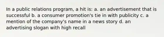 In a public relations program, a hit is: a. an advertisement that is successful b. a consumer promotion's tie in with publicity c. a mention of the company's name in a news story d. an advertising slogan with high recall