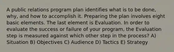 A public relations program plan identifies what is to be done, why, and how to accomplish it. Preparing the plan involves eight basic elements. The last element is Evaluation. In order to evaluate the success or failure of your program, the Evaluation step is measured against which other step in the process? A) Situation B) Objectives C) Audience D) Tactics E) Strategy