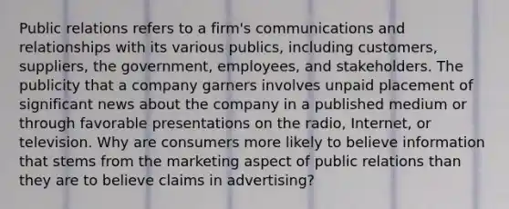 Public relations refers to a firm's communications and relationships with its various publics, including customers, suppliers, the government, employees, and stakeholders. The publicity that a company garners involves unpaid placement of significant news about the company in a published medium or through favorable presentations on the radio, Internet, or television. Why are consumers more likely to believe information that stems from the marketing aspect of public relations than they are to believe claims in advertising?