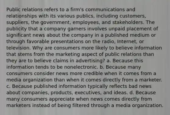 Public relations refers to a firm's communications and relationships with its various publics, including customers, suppliers, the government, employees, and stakeholders. The publicity that a company garners involves unpaid placement of significant news about the company in a published medium or through favorable presentations on the radio, Internet, or television. Why are consumers more likely to believe information that stems from the marketing aspect of public relations than they are to believe claims in advertising? a. Because this information tends to be nonelectronic. b. Because many consumers consider news more credible when it comes from a media organization than when it comes directly from a marketer. c. Because published information typically reflects bad news about companies, products, executives, and ideas. d. Because many consumers appreciate when news comes directly from marketers instead of being filtered through a media organization.