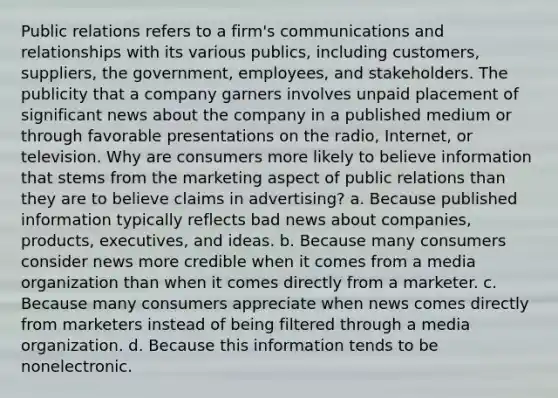 Public relations refers to a firm's communications and relationships with its various publics, including customers, suppliers, the government, employees, and stakeholders. The publicity that a company garners involves unpaid placement of significant news about the company in a published medium or through favorable presentations on the radio, Internet, or television. Why are consumers more likely to believe information that stems from the marketing aspect of public relations than they are to believe claims in advertising? a. Because published information typically reflects bad news about companies, products, executives, and ideas. b. Because many consumers consider news more credible when it comes from a media organization than when it comes directly from a marketer. c. Because many consumers appreciate when news comes directly from marketers instead of being filtered through a media organization. d. Because this information tends to be nonelectronic.