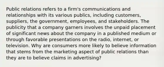 Public relations refers to a firm's communications and relationships with its various publics, including customers, suppliers, the government, employees, and stakeholders. The publicity that a company garners involves the unpaid placement of significant news about the company in a published medium or through favorable presentations on the radio, internet, or television. Why are consumers more likely to believe information that stems from the marketing aspect of public relations than they are to believe claims in advertising?