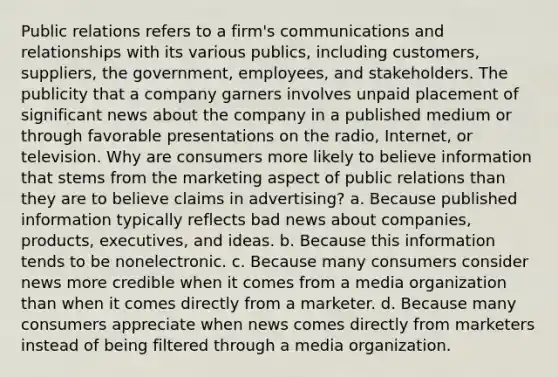 Public relations refers to a firm's communications and relationships with its various publics, including customers, suppliers, the government, employees, and stakeholders. The publicity that a company garners involves unpaid placement of significant news about the company in a published medium or through favorable presentations on the radio, Internet, or television. Why are consumers more likely to believe information that stems from the marketing aspect of public relations than they are to believe claims in advertising? a. Because published information typically reflects bad news about companies, products, executives, and ideas. b. Because this information tends to be nonelectronic. c. Because many consumers consider news more credible when it comes from a media organization than when it comes directly from a marketer. d. Because many consumers appreciate when news comes directly from marketers instead of being filtered through a media organization.