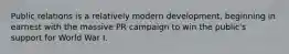 Public relations is a relatively modern development, beginning in earnest with the massive PR campaign to win the public's support for World War I.